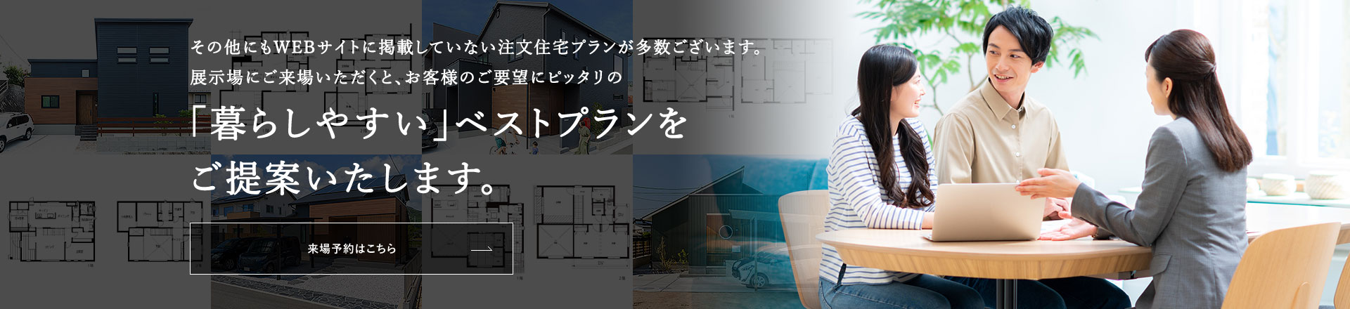 その他にもWEBサイトに掲載していない注文住宅プランが多数ございます。「暮らしやすい」ベストプランをご提案いたします。来場予約はこちら