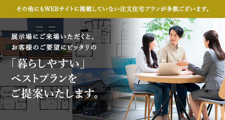 その他にもWEBサイトに掲載していない注文住宅プランが多数ございます。「暮らしやすい」ベストプランをご提案いたします。来場予約はこちら