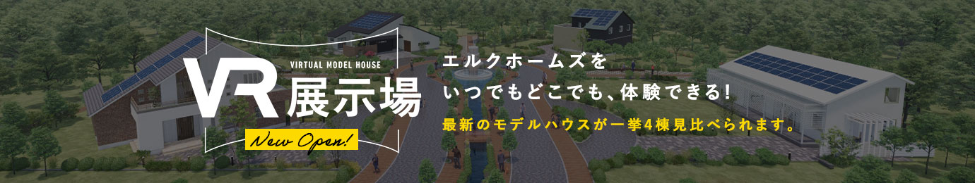 VR展示場 エルクホームズをいつでもどこでも、体験できる! 最新のモデルハウスが一挙4棟見比べられます。