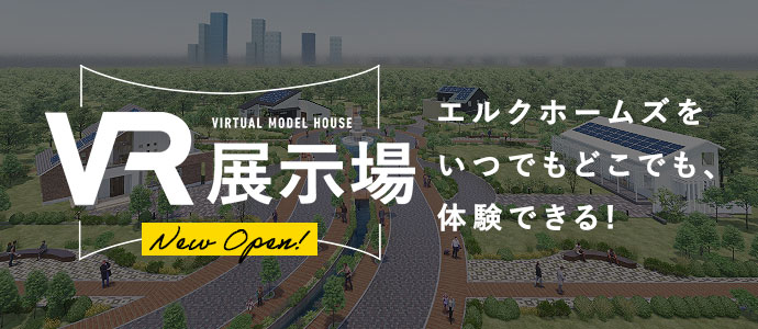 VR展示場 エルクホームズをいつでもどこでも、体験できる! 最新のモデルハウスが一挙4棟見比べられます。