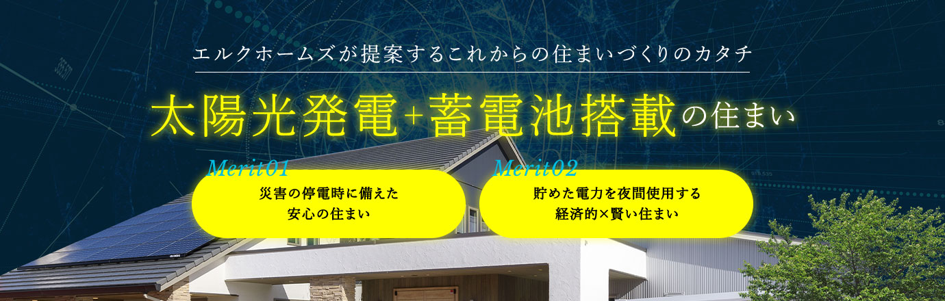 エルクホームズが提案するこれからの住まいづくりのカタチ | 太陽光発電＋蓄電池搭載の住まい | Merit01 災害の停電時に備えた安心の住まい | Merit02 貯めた電力を夜間使用する経済的×賢い住まい