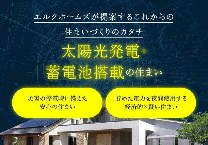 エルクホームズが提案するこれからの住まいづくりのカタチ | 太陽光発電＋蓄電池搭載の住まい | Merit01 災害の停電時に備えた安心の住まい | Merit02 貯めた電力を夜間使用する経済的×賢い住まい
