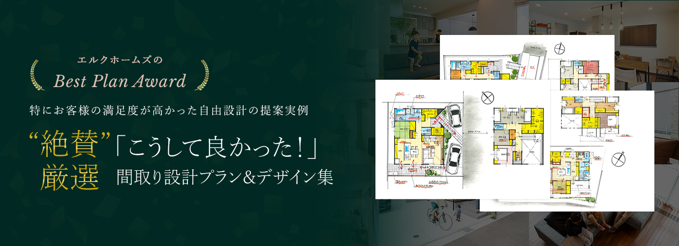 ELKHOMES Best Plan Award 2021 特にお客様の満足度が高かった自由設計提案実例 “絶賛”間取り&デザインを全てご覧いただけます! WEB限定