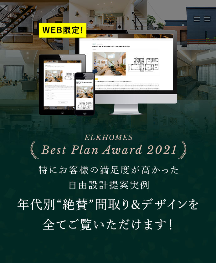 ELKHOMES Best Plan Award 2021 特にお客様の満足度が高かった自由設計提案実例 “絶賛”間取り&デザインを全てご覧いただけます! WEB限定