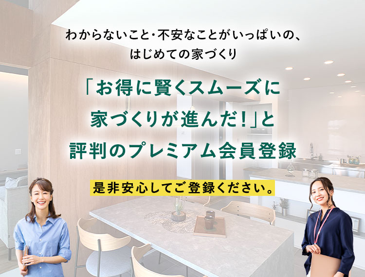 わからないことがいっぱいの「お得に賢くスムーズに家づくりが進んだ!」と評判のプレミアム会員登録 是非安心してご登録ください。