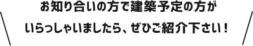 お知り合いの方で建築予定の方がいらっしゃいましたら、ぜひご紹介下さい！